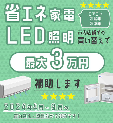 省エネ家電（エアコン・冷蔵庫・冷凍庫）・LED照明の、市内店舗での買い替えで、最大3万円の購入費用を補助します